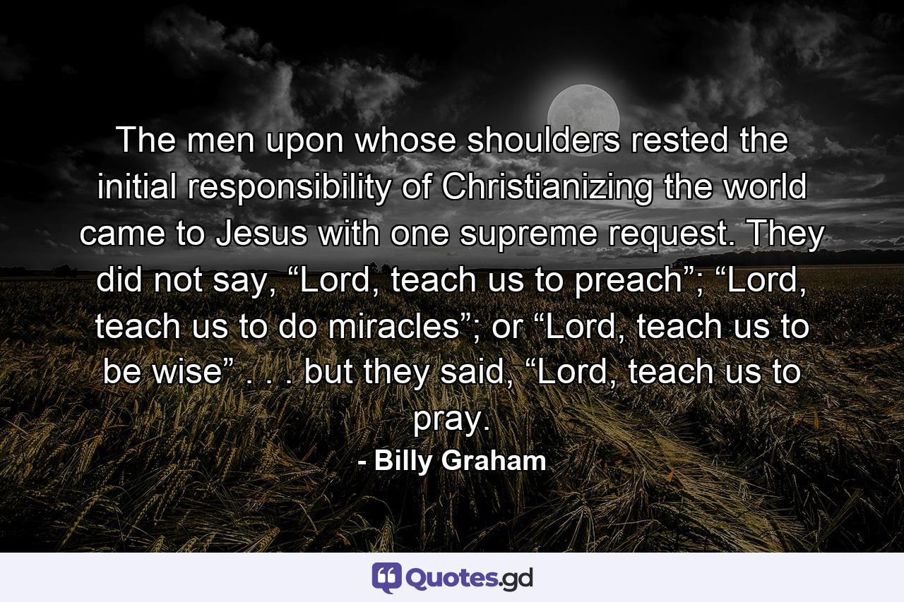 The men upon whose shoulders rested the initial responsibility of Christianizing the world came to Jesus with one supreme request. They did not say, “Lord, teach us to preach”; “Lord, teach us to do miracles”; or “Lord, teach us to be wise” . . . but they said, “Lord, teach us to pray. - Quote by Billy Graham