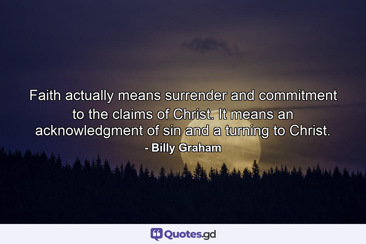 Faith actually means surrender and commitment to the claims of Christ. It means an acknowledgment of sin and a turning to Christ. - Quote by Billy Graham