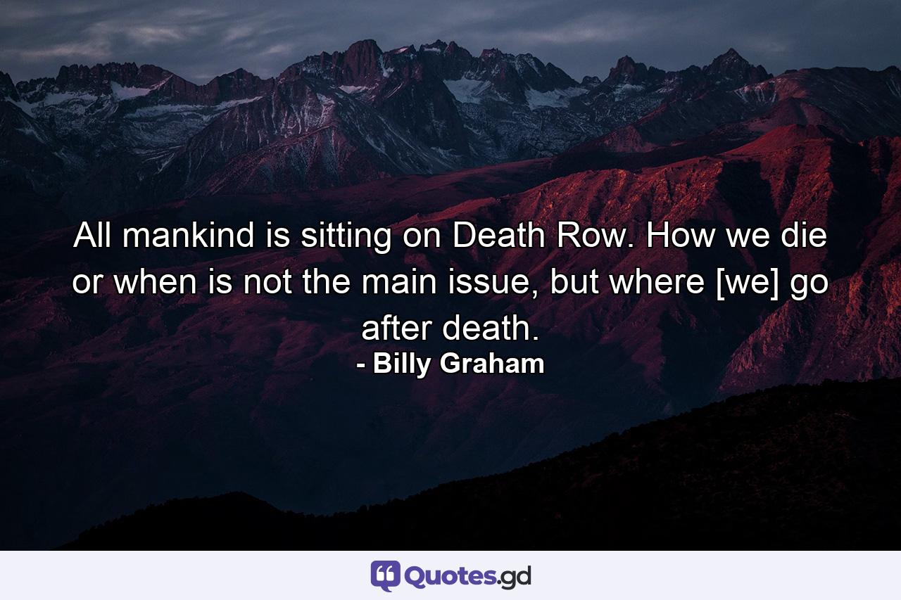 All mankind is sitting on Death Row. How we die or when is not the main issue, but where [we] go after death. - Quote by Billy Graham