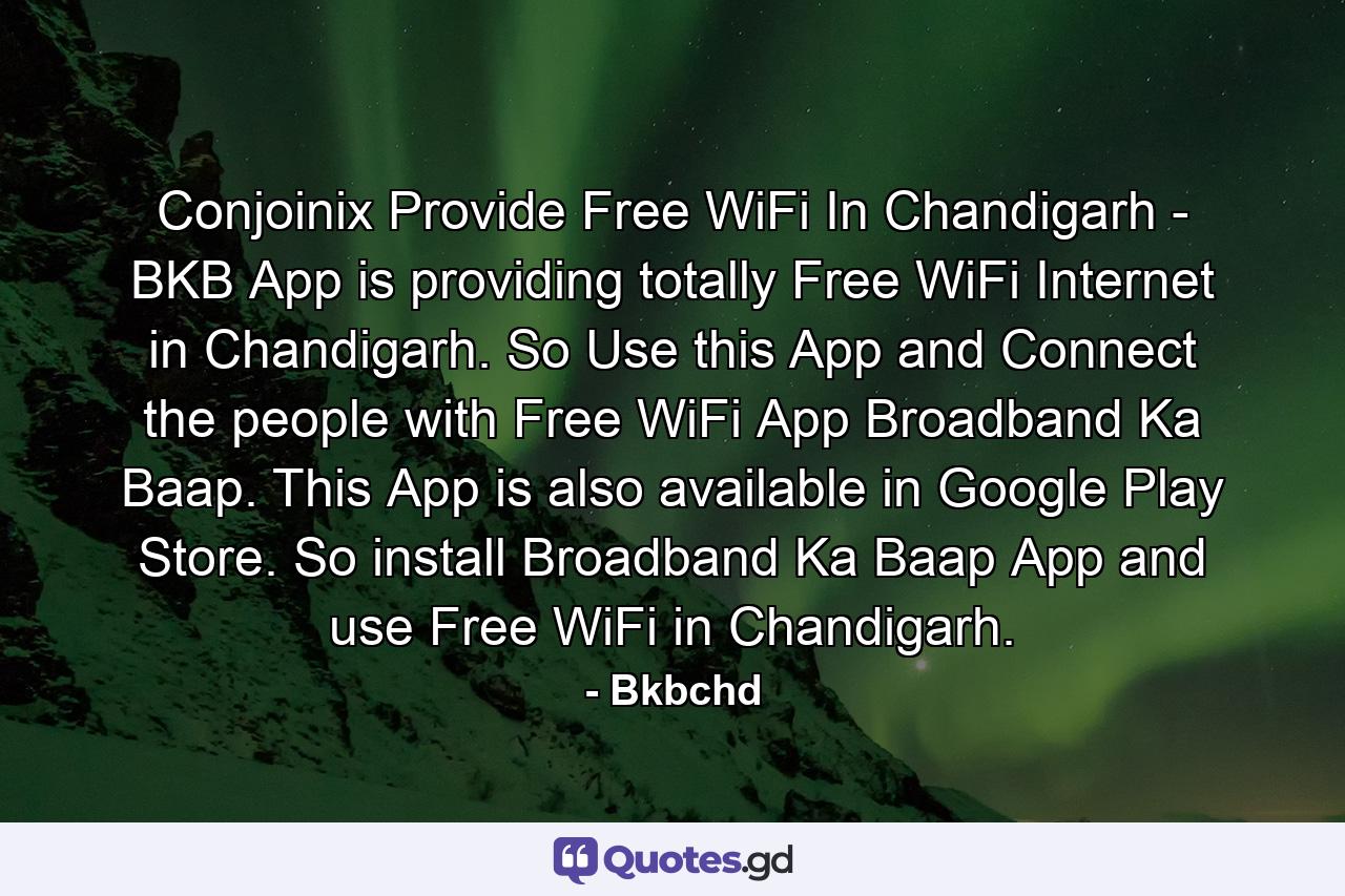 Conjoinix Provide Free WiFi In Chandigarh - BKB App is providing totally Free WiFi Internet in Chandigarh. So Use this App and Connect the people with Free WiFi App Broadband Ka Baap. This App is also available in Google Play Store. So install Broadband Ka Baap App and use Free WiFi in Chandigarh. - Quote by Bkbchd