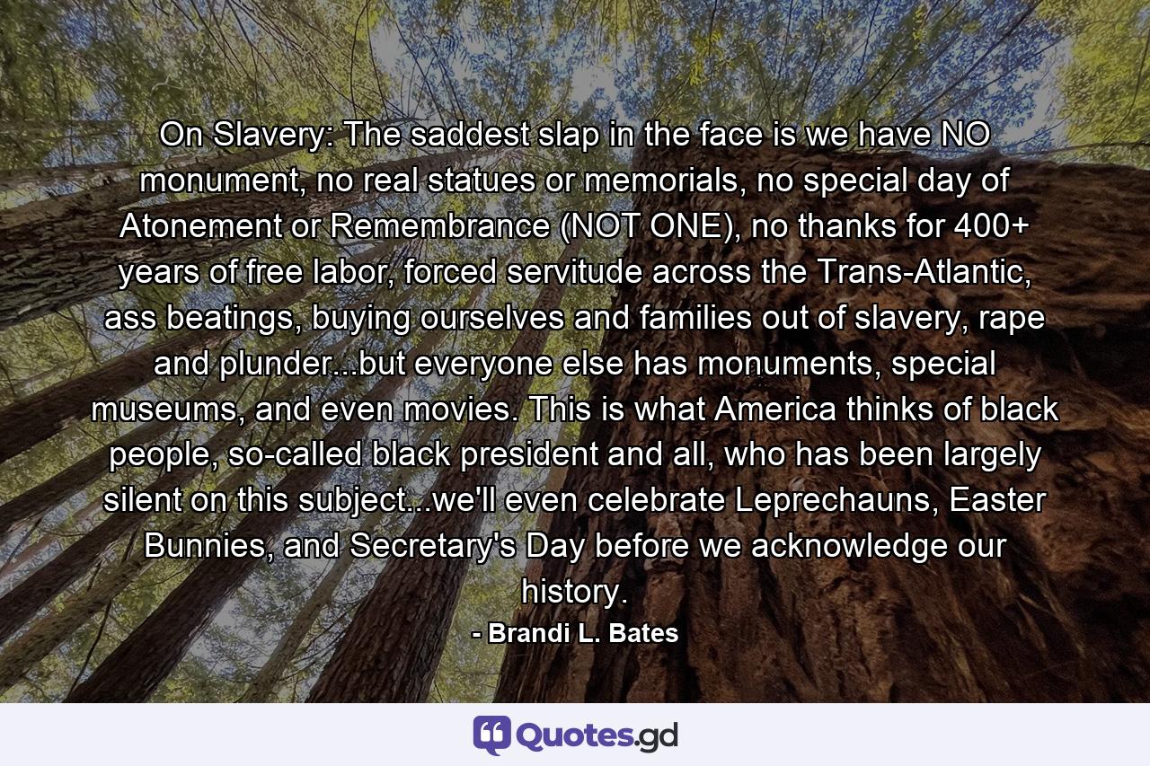 On Slavery: The saddest slap in the face is we have NO monument, no real statues or memorials, no special day of Atonement or Remembrance (NOT ONE), no thanks for 400+ years of free labor, forced servitude across the Trans-Atlantic, ass beatings, buying ourselves and families out of slavery, rape and plunder...but everyone else has monuments, special museums, and even movies. This is what America thinks of black people, so-called black president and all, who has been largely silent on this subject...we'll even celebrate Leprechauns, Easter Bunnies, and Secretary's Day before we acknowledge our history. - Quote by Brandi L. Bates