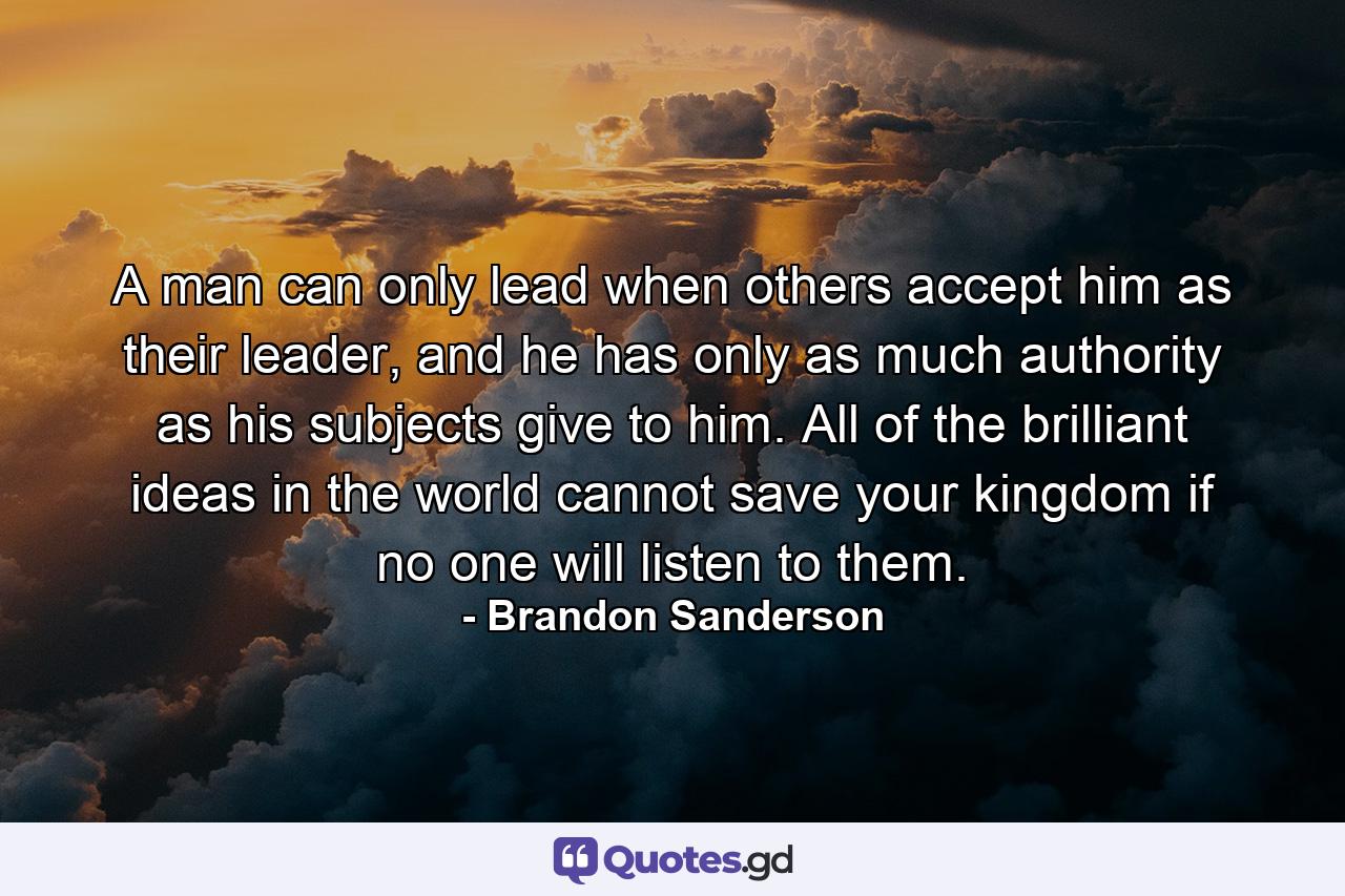 A man can only lead when others accept him as their leader, and he has only as much authority as his subjects give to him. All of the brilliant ideas in the world cannot save your kingdom if no one will listen to them. - Quote by Brandon Sanderson