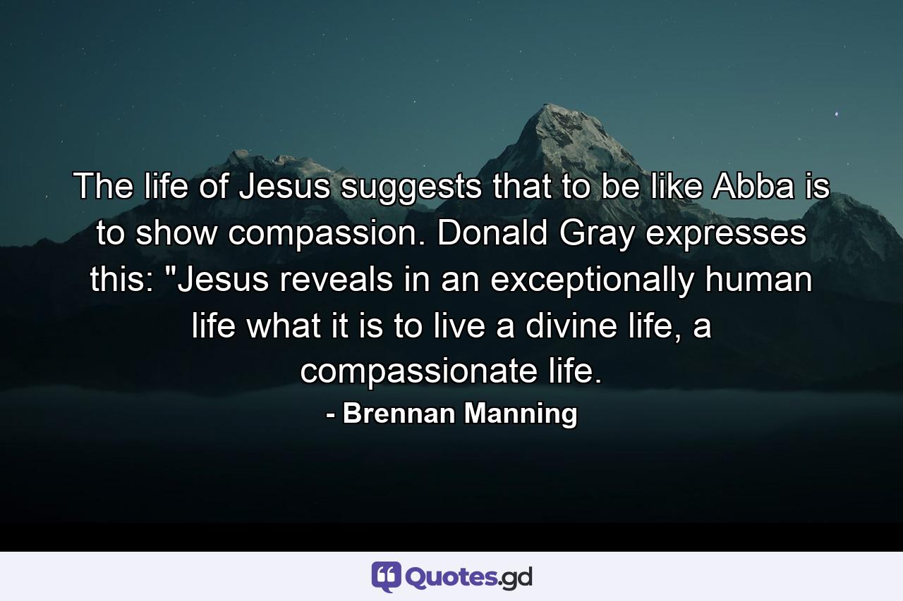 The life of Jesus suggests that to be like Abba is to show compassion. Donald Gray expresses this: 