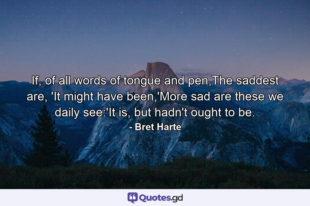 If, of all words of tongue and pen,The saddest are, 'It might have been,'More sad are these we daily see:'It is, but hadn't ought to be. - Quote by Bret Harte