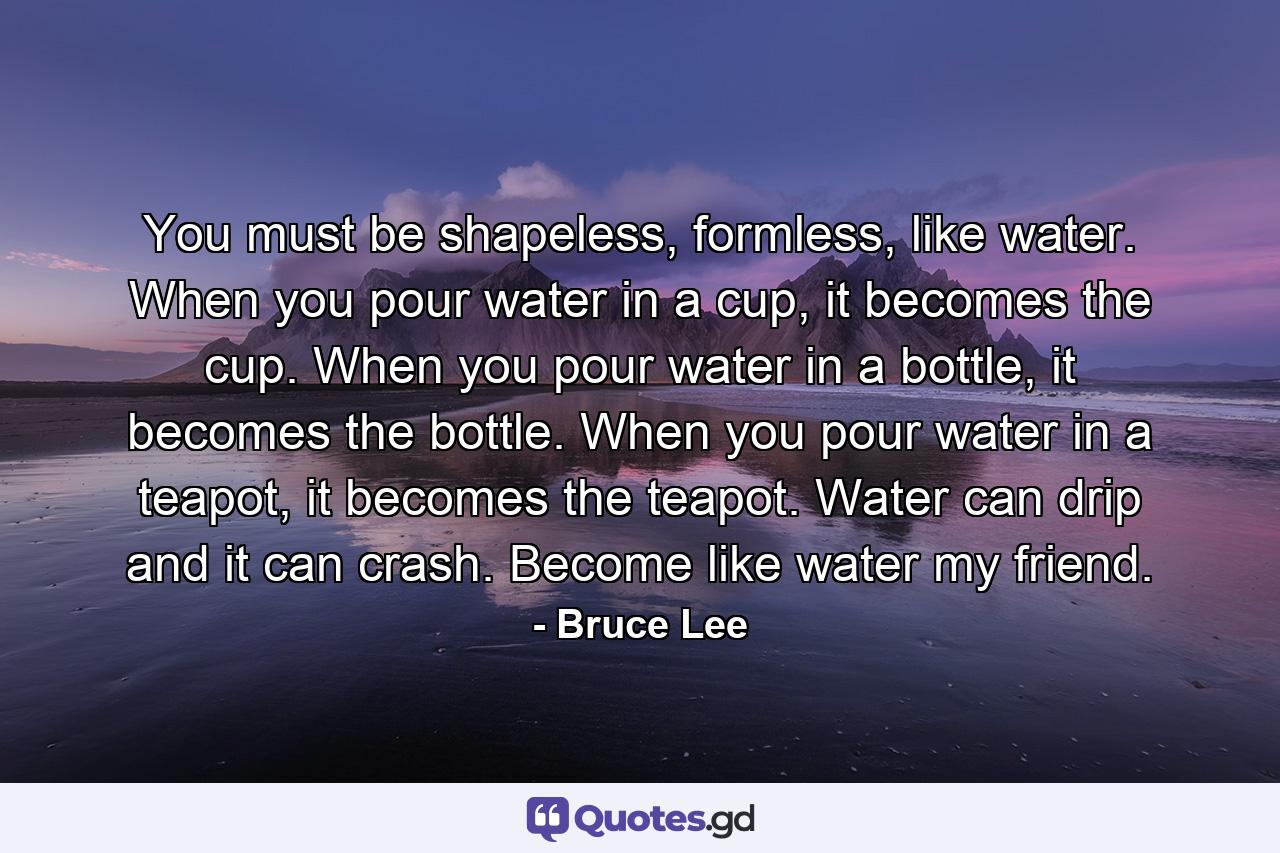 You must be shapeless, formless, like water. When you pour water in a cup, it becomes the cup. When you pour water in a bottle, it becomes the bottle. When you pour water in a teapot, it becomes the teapot. Water can drip and it can crash. Become like water my friend. - Quote by Bruce Lee