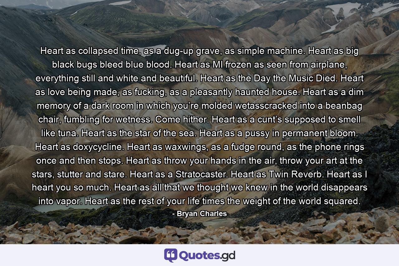 Heart as collapsed time, as a dug-up grave, as simple machine. Heart as big black bugs bleed blue blood. Heart as MI frozen as seen from airplane, everything still and white and beautiful. Heart as the Day the Music Died. Heart as love being made, as fucking, as a pleasantly haunted house. Heart as a dim memory of a dark room in which you’re molded wetasscracked into a beanbag chair, fumbling for wetness. Come hither. Heart as a cunt’s supposed to smell like tuna. Heart as the star of the sea. Heart as a pussy in permanent bloom. Heart as doxycycline. Heart as waxwings, as a fudge round, as the phone rings once and then stops. Heart as throw your hands in the air, throw your art at the stars, stutter and stare. Heart as a Stratocaster. Heart as Twin Reverb. Heart as I heart you so much. Heart as all that we thought we knew in the world disappears into vapor. Heart as the rest of your life times the weight of the world squared. - Quote by Bryan Charles