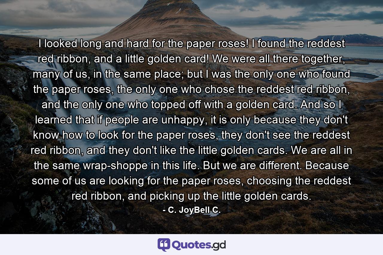 I looked long and hard for the paper roses! I found the reddest red ribbon, and a little golden card! We were all there together, many of us, in the same place; but I was the only one who found the paper roses, the only one who chose the reddest red ribbon, and the only one who topped off with a golden card. And so I learned that if people are unhappy, it is only because they don't know how to look for the paper roses, they don't see the reddest red ribbon, and they don't like the little golden cards. We are all in the same wrap-shoppe in this life. But we are different. Because some of us are looking for the paper roses, choosing the reddest red ribbon, and picking up the little golden cards. - Quote by C. JoyBell C.