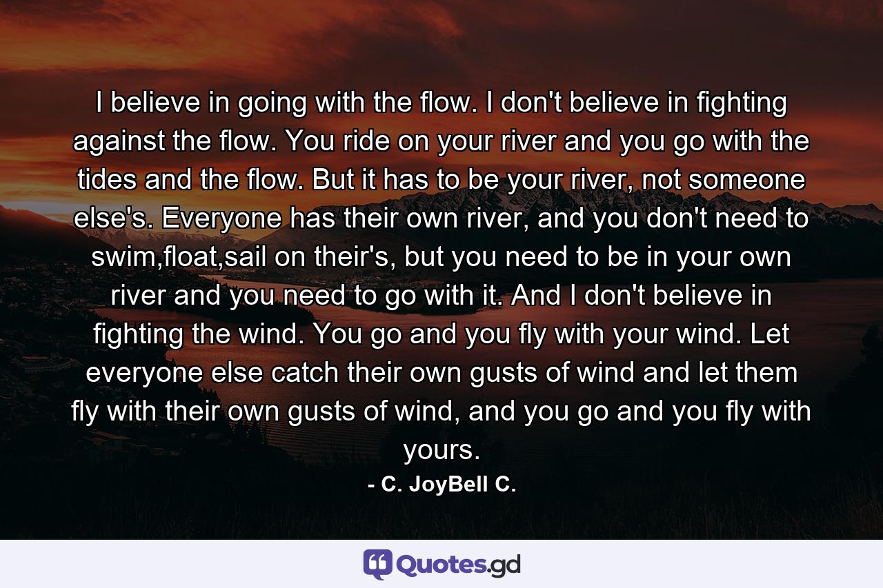 I believe in going with the flow. I don't believe in fighting against the flow. You ride on your river and you go with the tides and the flow. But it has to be your river, not someone else's. Everyone has their own river, and you don't need to swim,float,sail on their's, but you need to be in your own river and you need to go with it. And I don't believe in fighting the wind. You go and you fly with your wind. Let everyone else catch their own gusts of wind and let them fly with their own gusts of wind, and you go and you fly with yours. - Quote by C. JoyBell C.