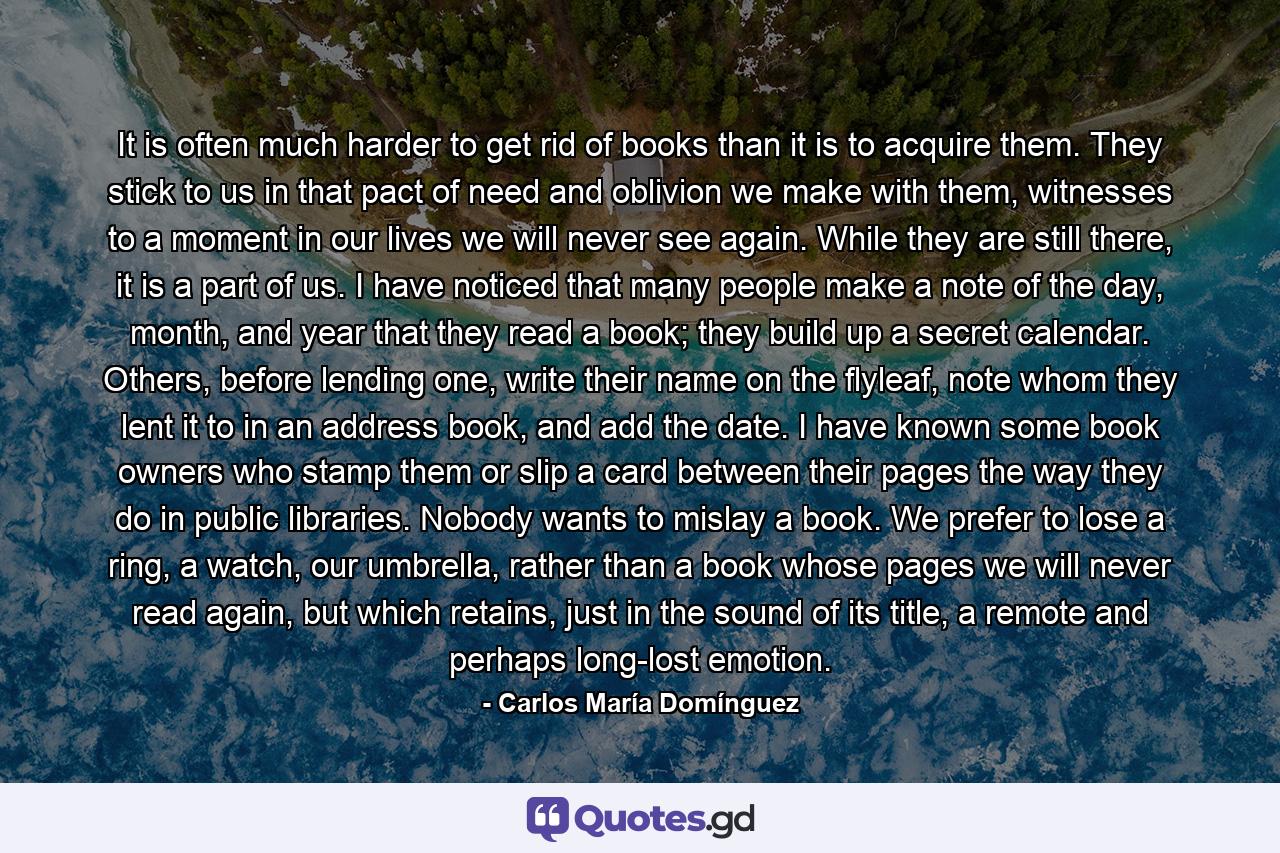 It is often much harder to get rid of books than it is to acquire them. They stick to us in that pact of need and oblivion we make with them, witnesses to a moment in our lives we will never see again. While they are still there, it is a part of us. I have noticed that many people make a note of the day, month, and year that they read a book; they build up a secret calendar. Others, before lending one, write their name on the flyleaf, note whom they lent it to in an address book, and add the date. I have known some book owners who stamp them or slip a card between their pages the way they do in public libraries. Nobody wants to mislay a book. We prefer to lose a ring, a watch, our umbrella, rather than a book whose pages we will never read again, but which retains, just in the sound of its title, a remote and perhaps long-lost emotion. - Quote by Carlos María Domínguez