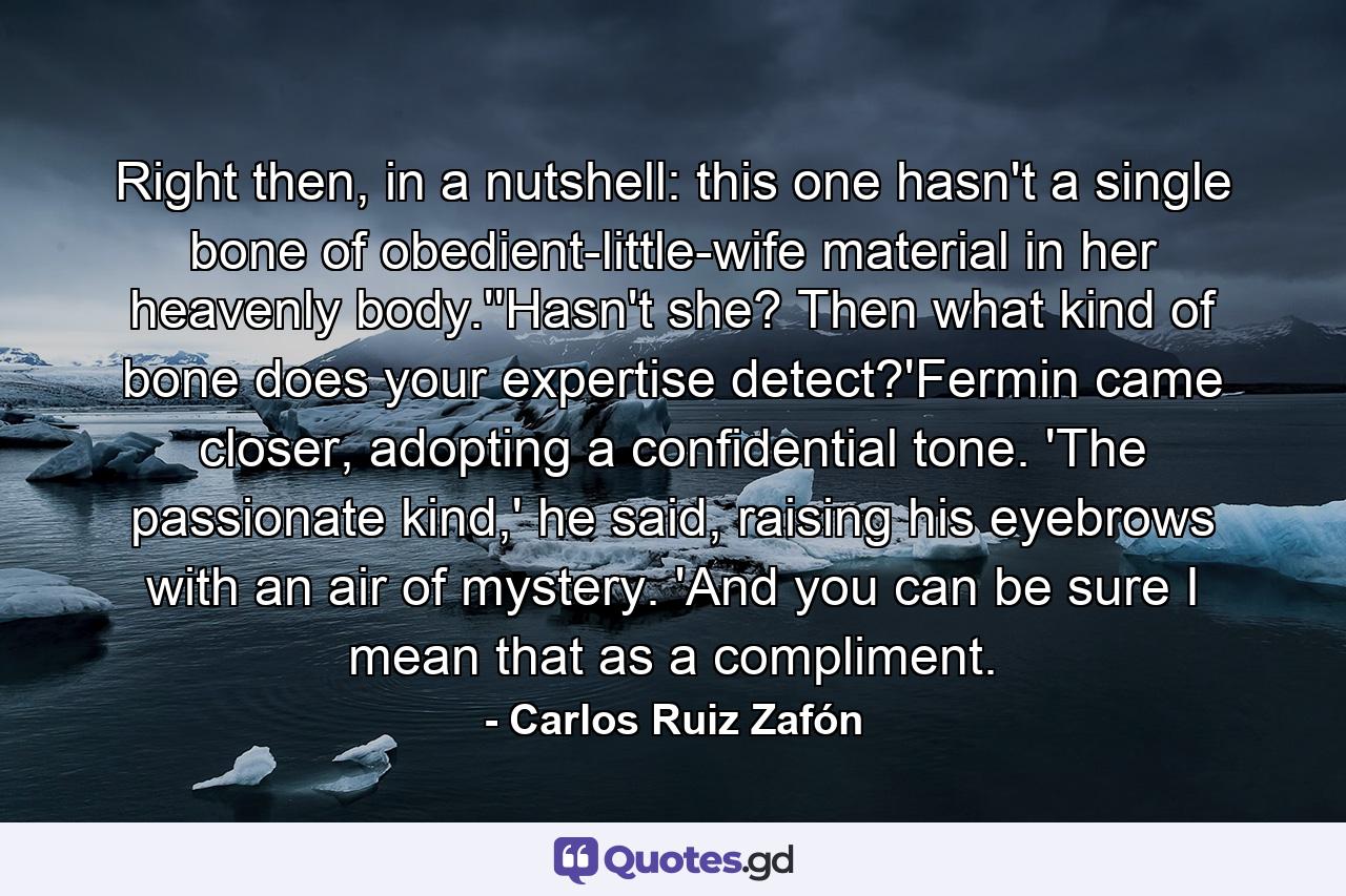 Right then, in a nutshell: this one hasn't a single bone of obedient-little-wife material in her heavenly body.''Hasn't she? Then what kind of bone does your expertise detect?'Fermin came closer, adopting a confidential tone. 'The passionate kind,' he said, raising his eyebrows with an air of mystery. 'And you can be sure I mean that as a compliment. - Quote by Carlos Ruiz Zafón