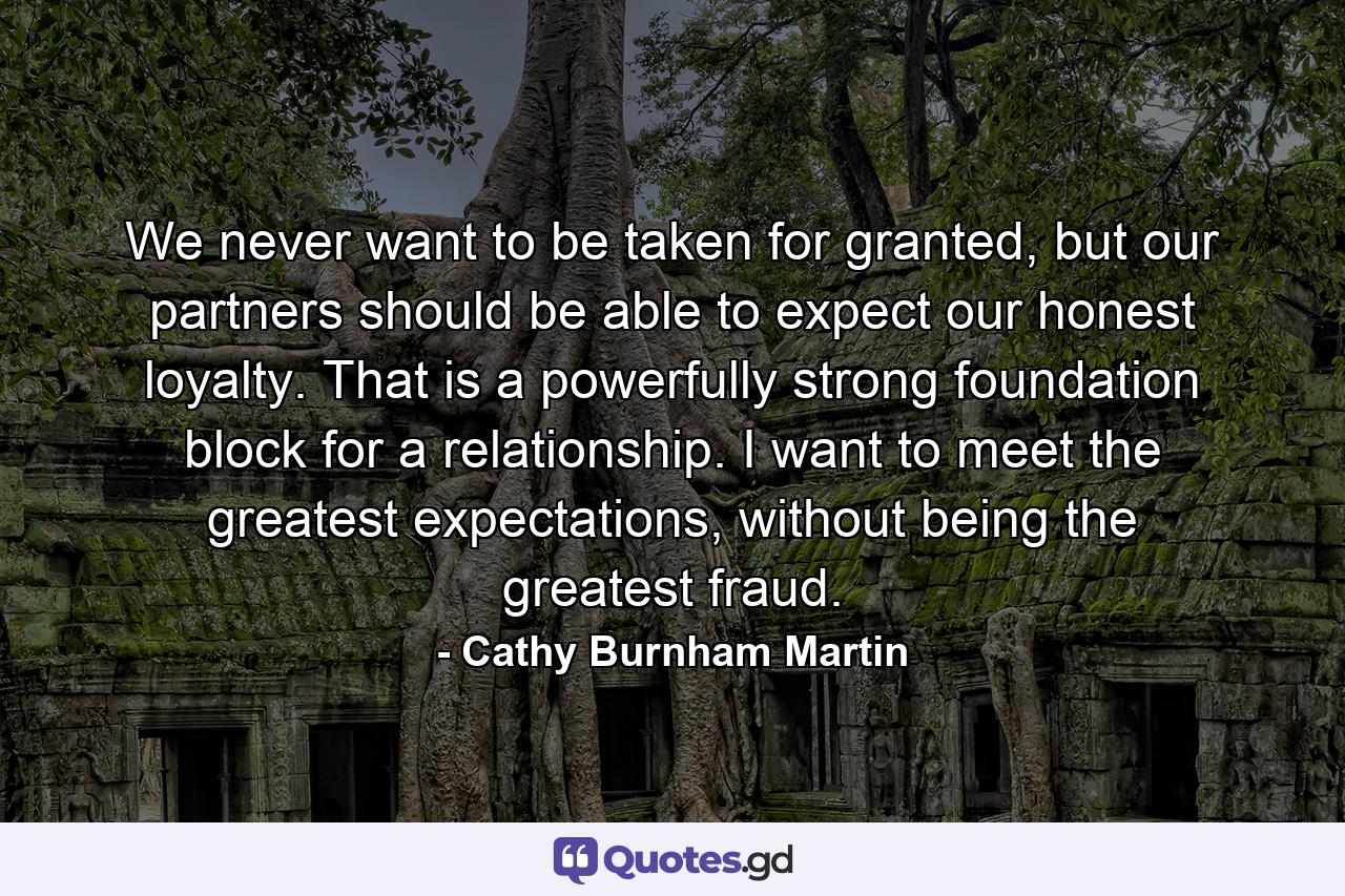 We never want to be taken for granted, but our partners should be able to expect our honest loyalty. That is a powerfully strong foundation block for a relationship. I want to meet the greatest expectations, without being the greatest fraud. - Quote by Cathy Burnham Martin