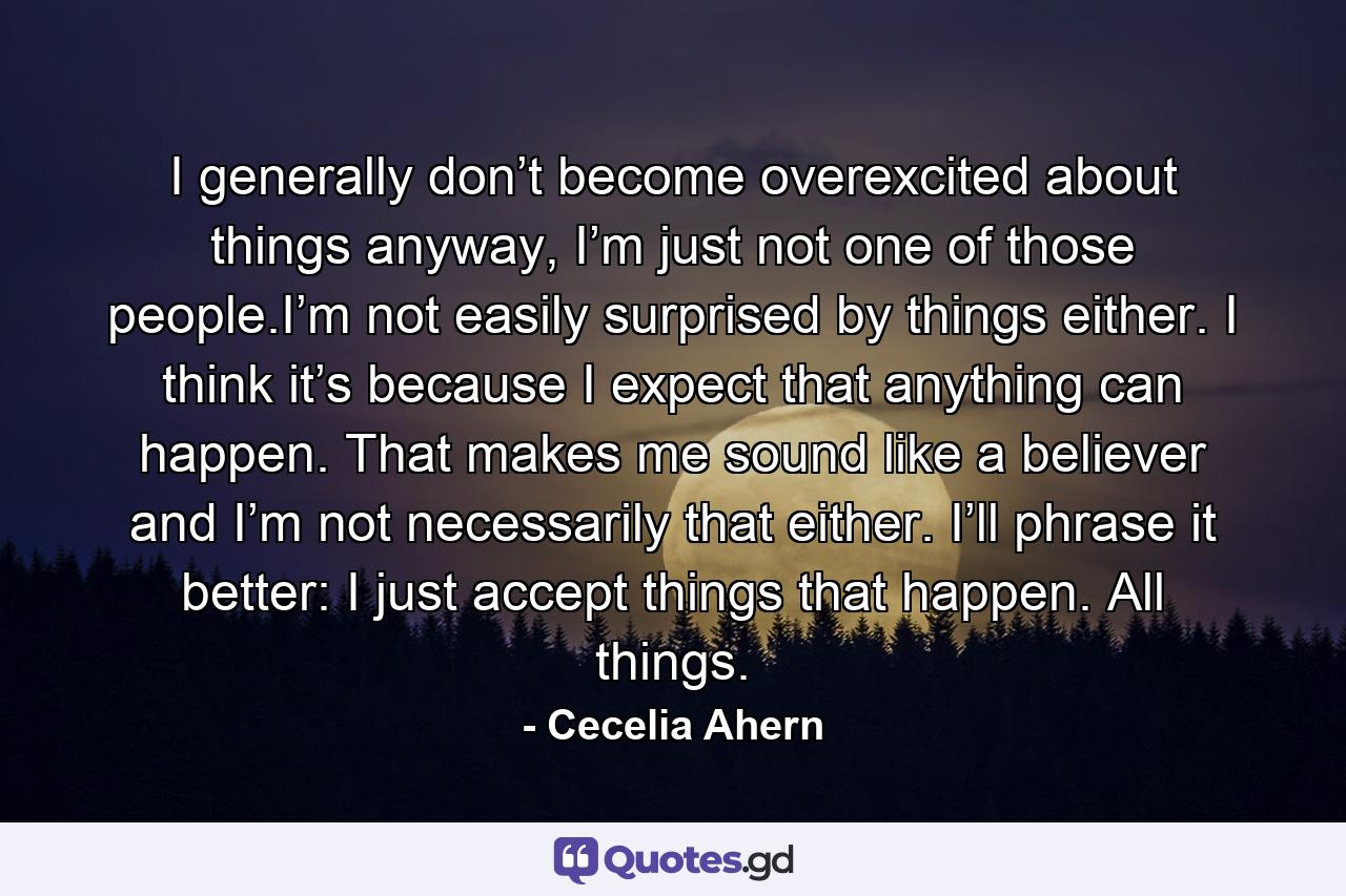 I generally don’t become overexcited about things anyway, I’m just not one of those people.I’m not easily surprised by things either. I think it’s because I expect that anything can happen. That makes me sound like a believer and I’m not necessarily that either. I’ll phrase it better: I just accept things that happen. All things. - Quote by Cecelia Ahern