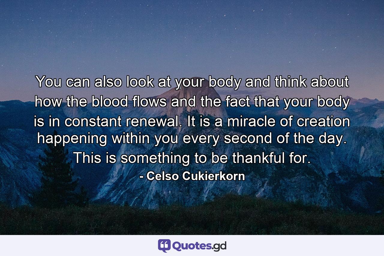 You can also look at your body and think about how the blood flows and the fact that your body is in constant renewal. It is a miracle of creation happening within you every second of the day. This is something to be thankful for. - Quote by Celso Cukierkorn