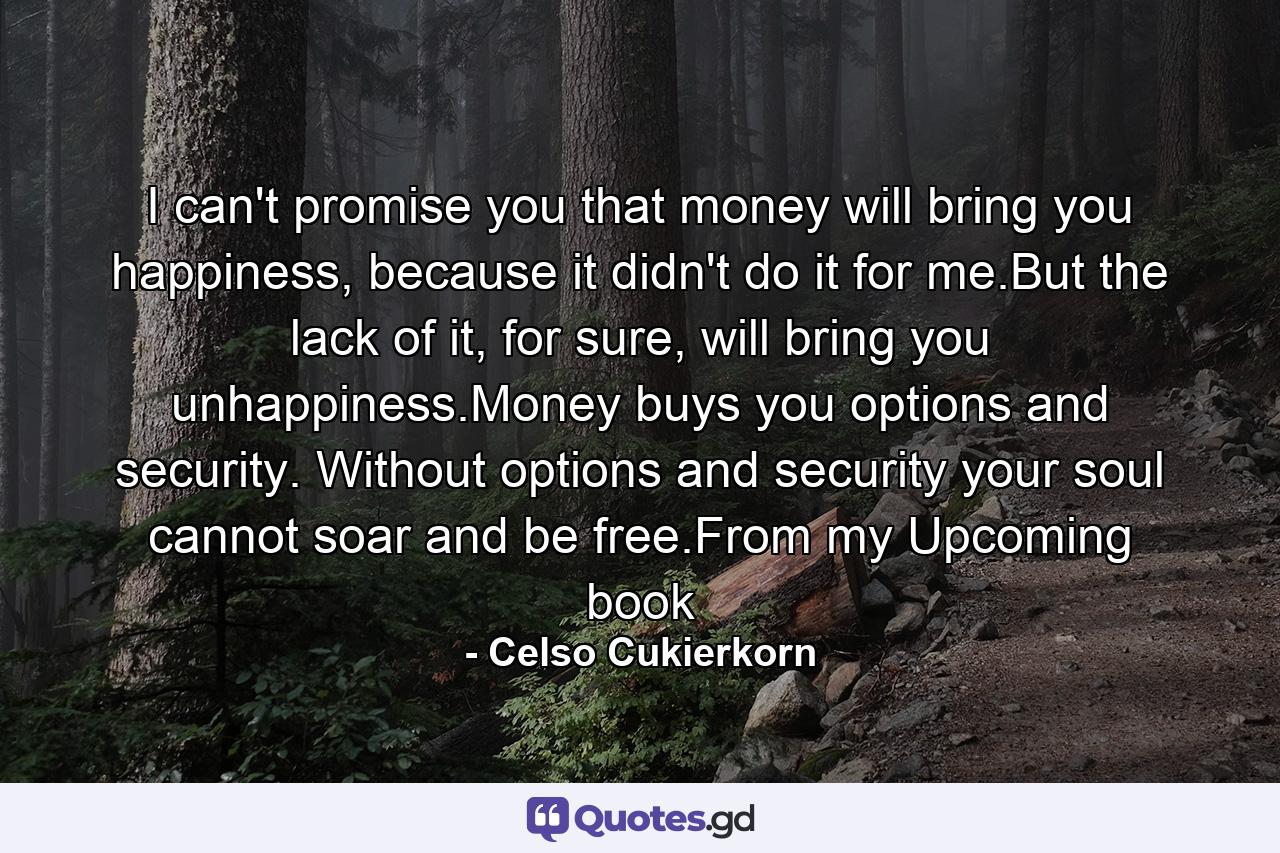 I can't promise you that money will bring you happiness, because it didn't do it for me.But the lack of it, for sure, will bring you unhappiness.Money buys you options and security. Without options and security your soul cannot soar and be free.From my Upcoming book - Quote by Celso Cukierkorn