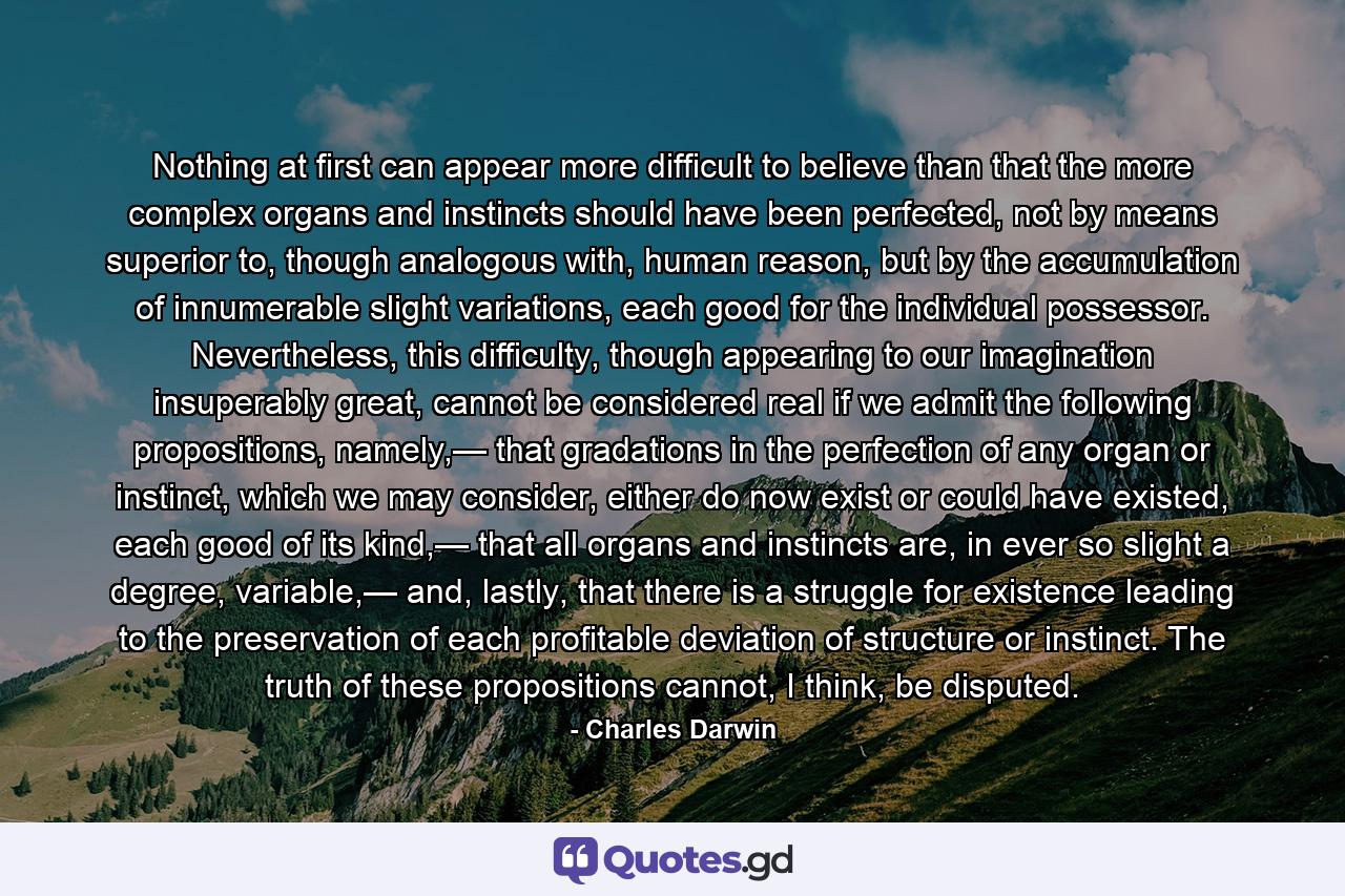 Nothing at first can appear more difficult to believe than that the more complex organs and instincts should have been perfected, not by means superior to, though analogous with, human reason, but by the accumulation of innumerable slight variations, each good for the individual possessor. Nevertheless, this difficulty, though appearing to our imagination insuperably great, cannot be considered real if we admit the following propositions, namely,— that gradations in the perfection of any organ or instinct, which we may consider, either do now exist or could have existed, each good of its kind,— that all organs and instincts are, in ever so slight a degree, variable,— and, lastly, that there is a struggle for existence leading to the preservation of each profitable deviation of structure or instinct. The truth of these propositions cannot, I think, be disputed. - Quote by Charles Darwin