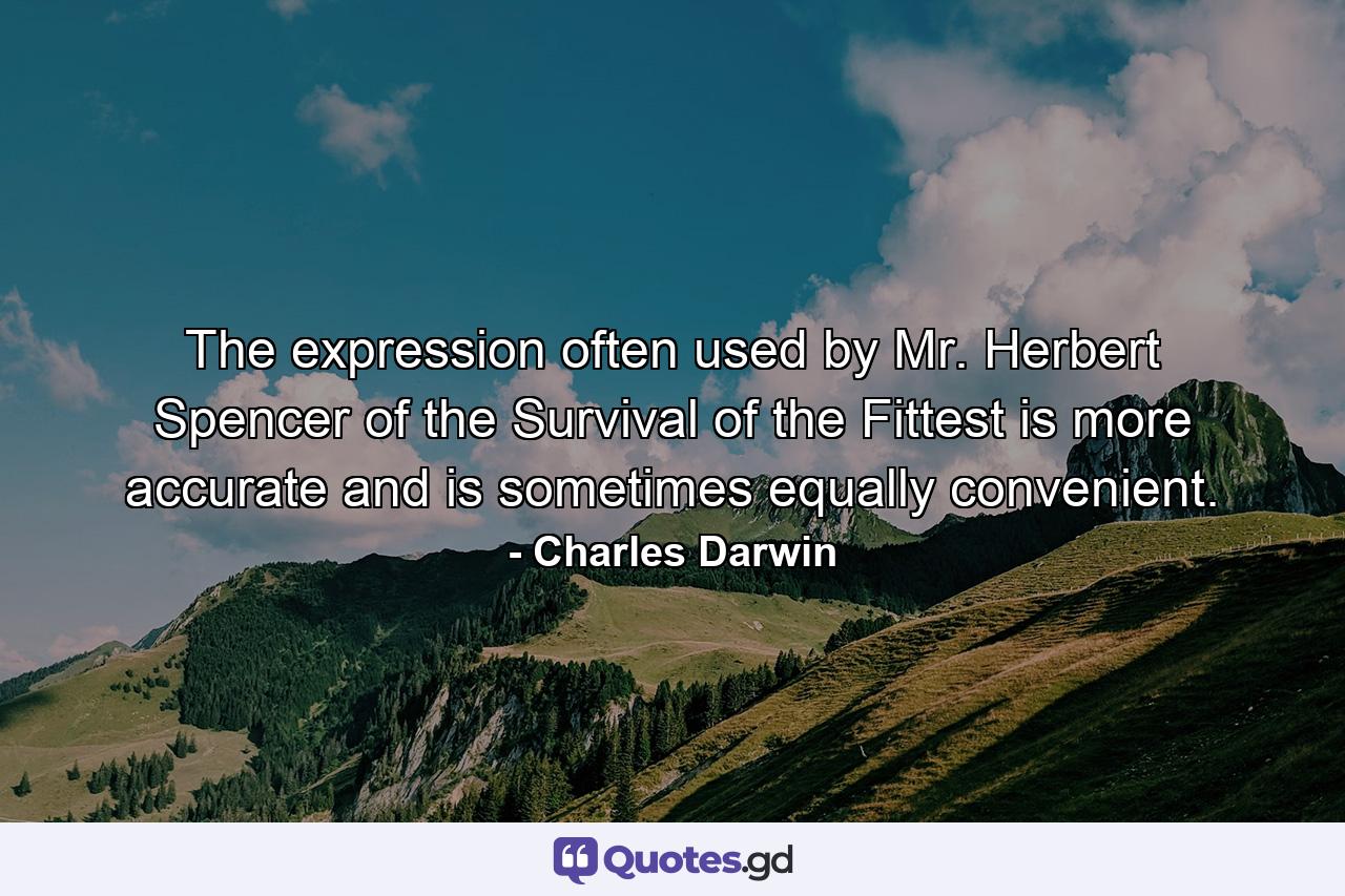 The expression often used by Mr. Herbert Spencer of the Survival of the Fittest is more accurate and is sometimes equally convenient. - Quote by Charles Darwin