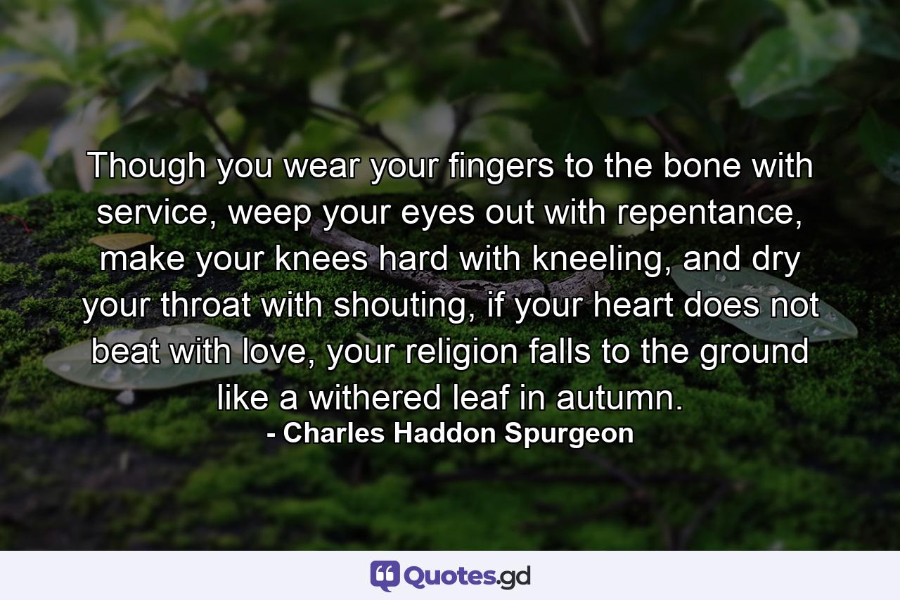 Though you wear your fingers to the bone with service, weep your eyes out with repentance, make your knees hard with kneeling, and dry your throat with shouting, if your heart does not beat with love, your religion falls to the ground like a withered leaf in autumn. - Quote by Charles Haddon Spurgeon