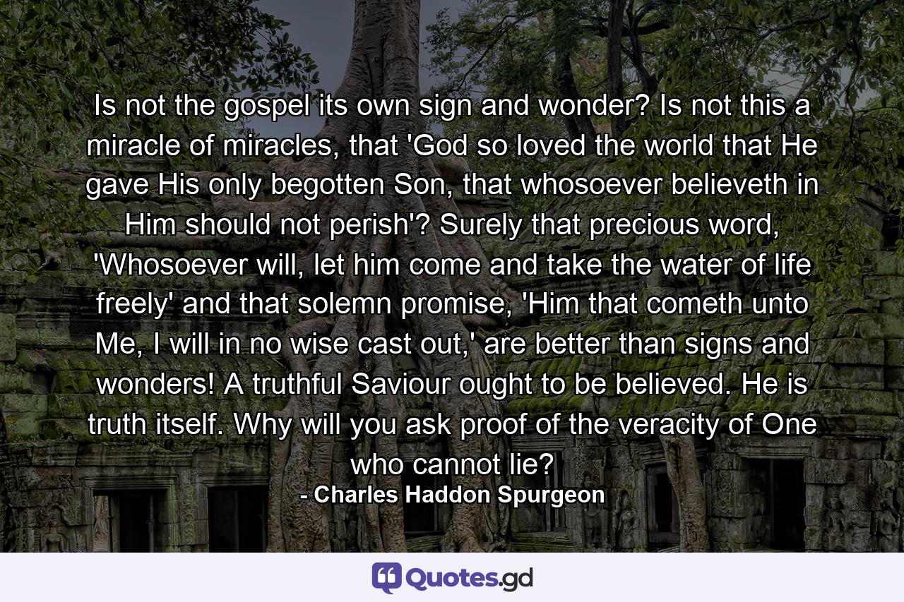 Is not the gospel its own sign and wonder? Is not this a miracle of miracles, that 'God so loved the world that He gave His only begotten Son, that whosoever believeth in Him should not perish'? Surely that precious word, 'Whosoever will, let him come and take the water of life freely' and that solemn promise, 'Him that cometh unto Me, I will in no wise cast out,' are better than signs and wonders! A truthful Saviour ought to be believed. He is truth itself. Why will you ask proof of the veracity of One who cannot lie? - Quote by Charles Haddon Spurgeon