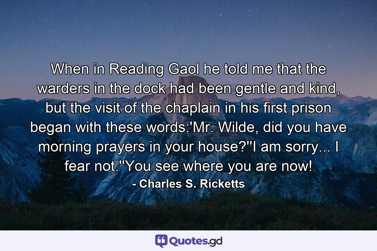 When in Reading Gaol he told me that the warders in the dock had been gentle and kind, but the visit of the chaplain in his first prison began with these words:'Mr. Wilde, did you have morning prayers in your house?''I am sorry... I fear not.''You see where you are now! - Quote by Charles S. Ricketts