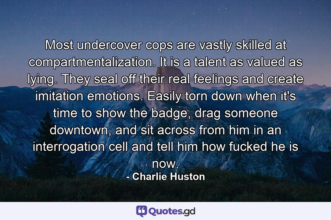 Most undercover cops are vastly skilled at compartmentalization. It is a talent as valued as lying. They seal off their real feelings and create imitation emotions. Easily torn down when it's time to show the badge, drag someone downtown, and sit across from him in an interrogation cell and tell him how fucked he is now. - Quote by Charlie Huston