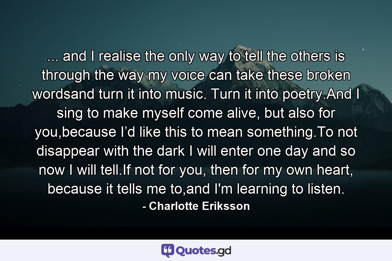 ... and I realise the only way to tell the others is through the way my voice can take these broken wordsand turn it into music. Turn it into poetry.And I sing to make myself come alive, but also for you,because I’d like this to mean something.To not disappear with the dark I will enter one day and so now I will tell.If not for you, then for my own heart,  because it tells me to,and I'm learning to listen. - Quote by Charlotte Eriksson