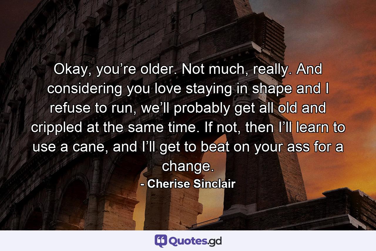 Okay, you’re older. Not much, really. And considering you love staying in shape and I refuse to run, we’ll probably get all old and crippled at the same time. If not, then I’ll learn to use a cane, and I’ll get to beat on your ass for a change. - Quote by Cherise Sinclair