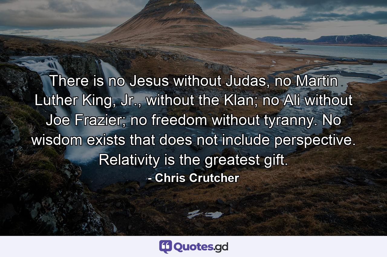 There is no Jesus without Judas, no Martin Luther King, Jr., without the Klan; no Ali without Joe Frazier; no freedom without tyranny. No wisdom exists that does not include perspective. Relativity is the greatest gift. - Quote by Chris Crutcher