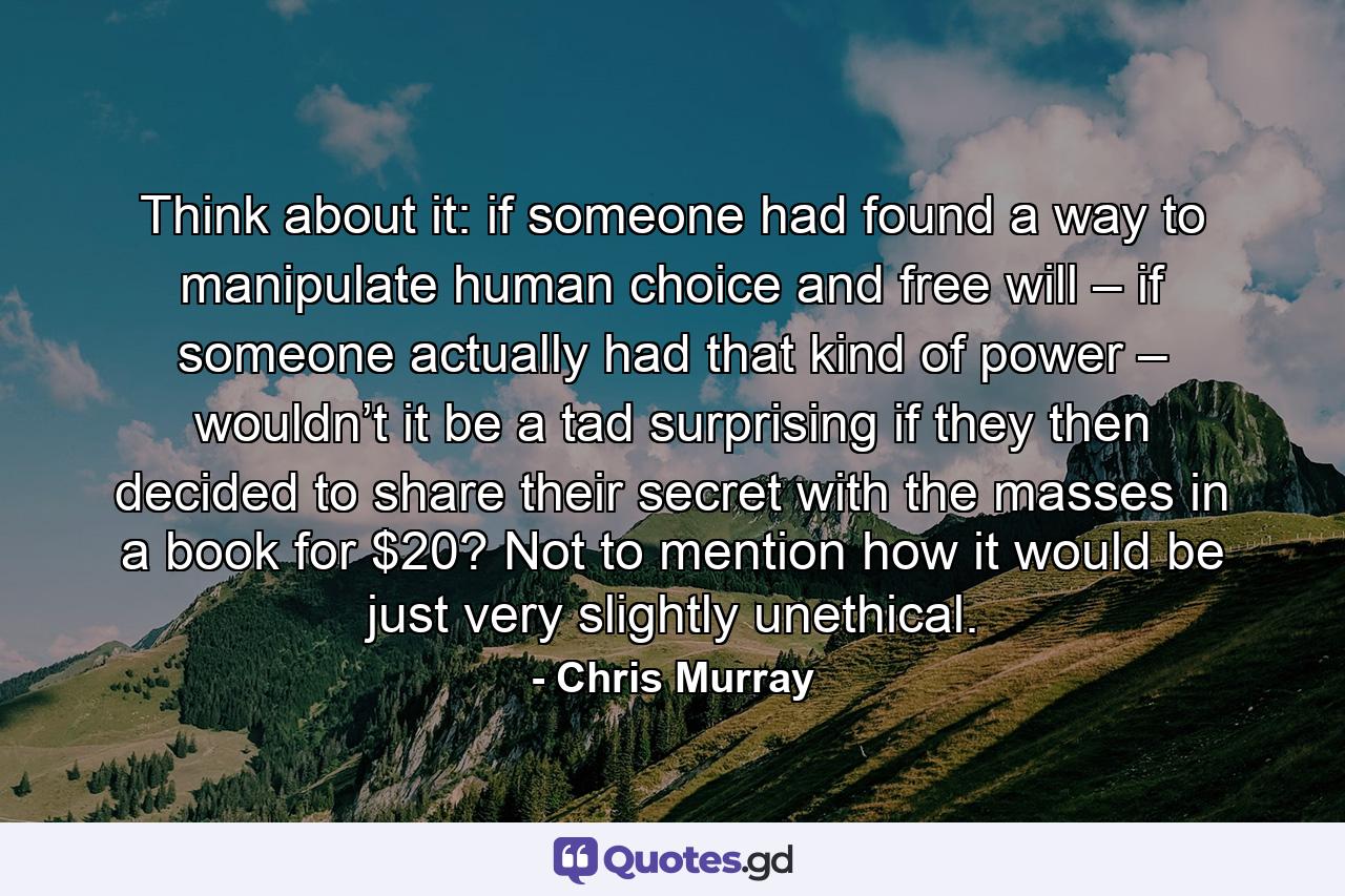 Think about it: if someone had found a way to manipulate human choice and free will – if someone actually had that kind of power – wouldn’t it be a tad surprising if they then decided to share their secret with the masses in a book for $20? Not to mention how it would be just very slightly unethical. - Quote by Chris Murray