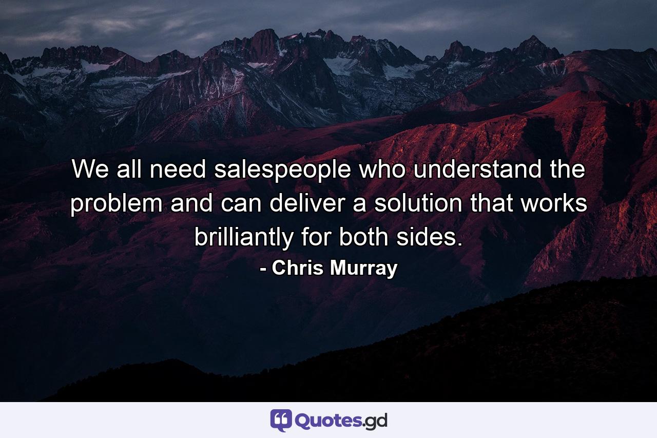 We all need salespeople who understand the problem and can deliver a solution that works brilliantly for both sides. - Quote by Chris Murray
