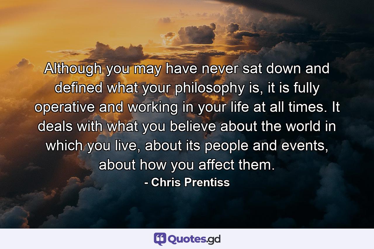 Although you may have never sat down and defined what your philosophy is, it is fully operative and working in your life at all times. It deals with what you believe about the world in which you live, about its people and events, about how you affect them. - Quote by Chris Prentiss