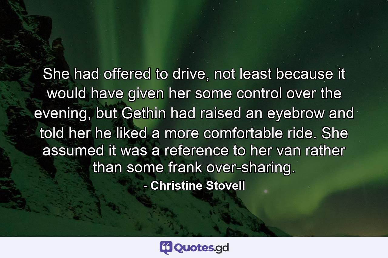 She had offered to drive, not least because it would have given her some control over the evening, but Gethin had raised an eyebrow and told her he liked a more comfortable ride. She assumed it was a reference to her van rather than some frank over-sharing. - Quote by Christine Stovell