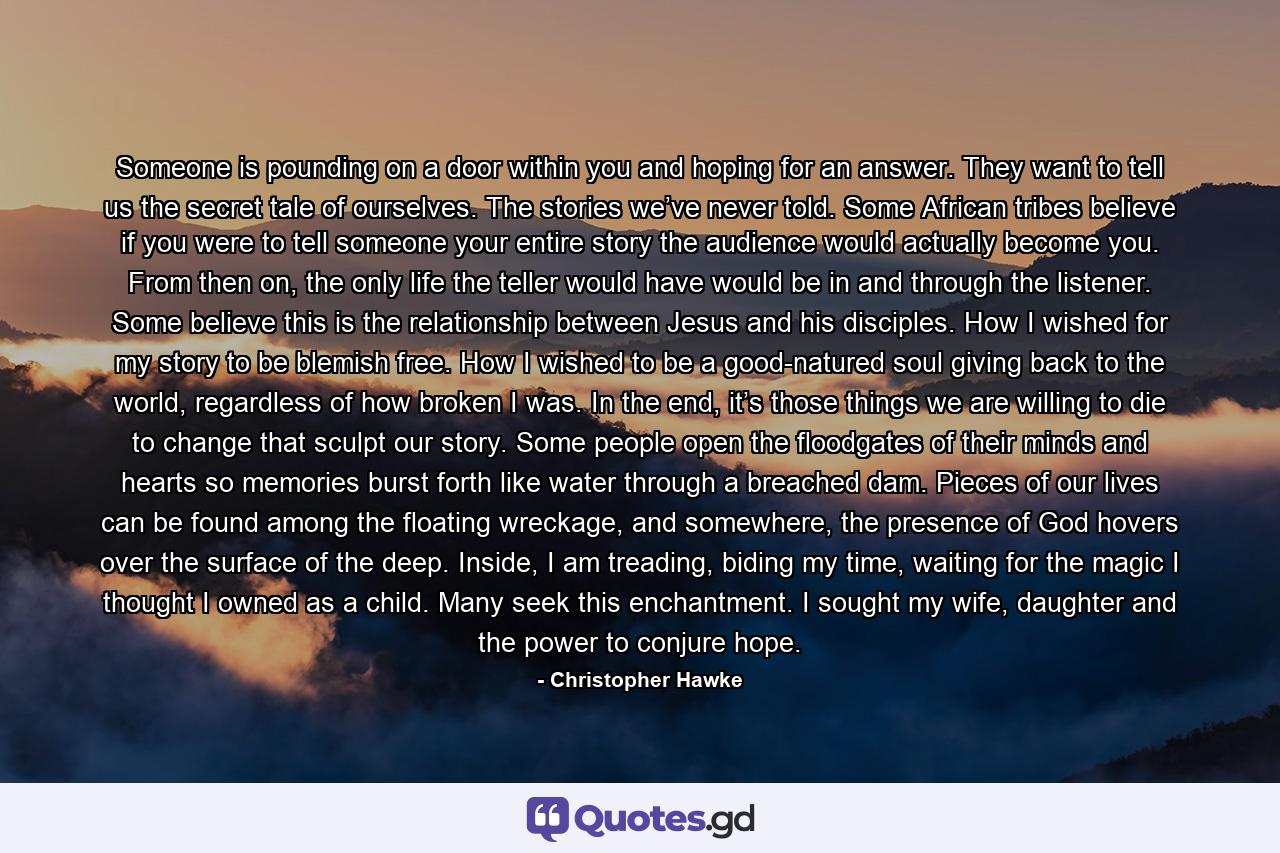 Someone is pounding on a door within you and hoping for an answer. They want to tell us the secret tale of ourselves. The stories we’ve never told. Some African tribes believe if you were to tell someone your entire story the audience would actually become you. From then on, the only life the teller would have would be in and through the listener. Some believe this is the relationship between Jesus and his disciples. How I wished for my story to be blemish free. How I wished to be a good-natured soul giving back to the world, regardless of how broken I was. In the end, it’s those things we are willing to die to change that sculpt our story. Some people open the floodgates of their minds and hearts so memories burst forth like water through a breached dam. Pieces of our lives can be found among the floating wreckage, and somewhere, the presence of God hovers over the surface of the deep. Inside, I am treading, biding my time, waiting for the magic I thought I owned as a child. Many seek this enchantment. I sought my wife, daughter and the power to conjure hope. - Quote by Christopher Hawke