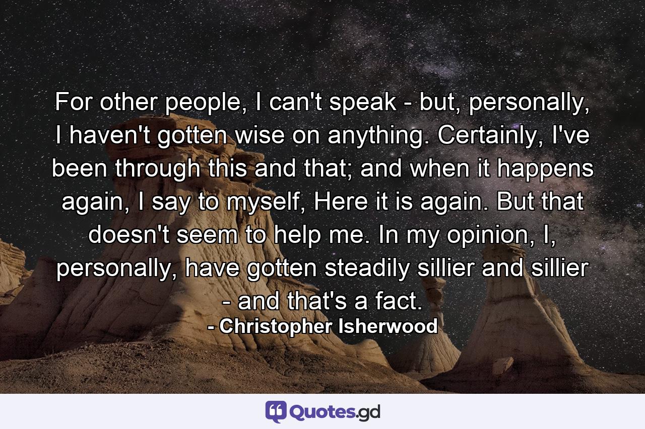 For other people, I can't speak - but, personally, I haven't gotten wise on anything. Certainly, I've been through this and that; and when it happens again, I say to myself, Here it is again. But that doesn't seem to help me. In my opinion, I, personally, have gotten steadily sillier and sillier - and that's a fact. - Quote by Christopher Isherwood