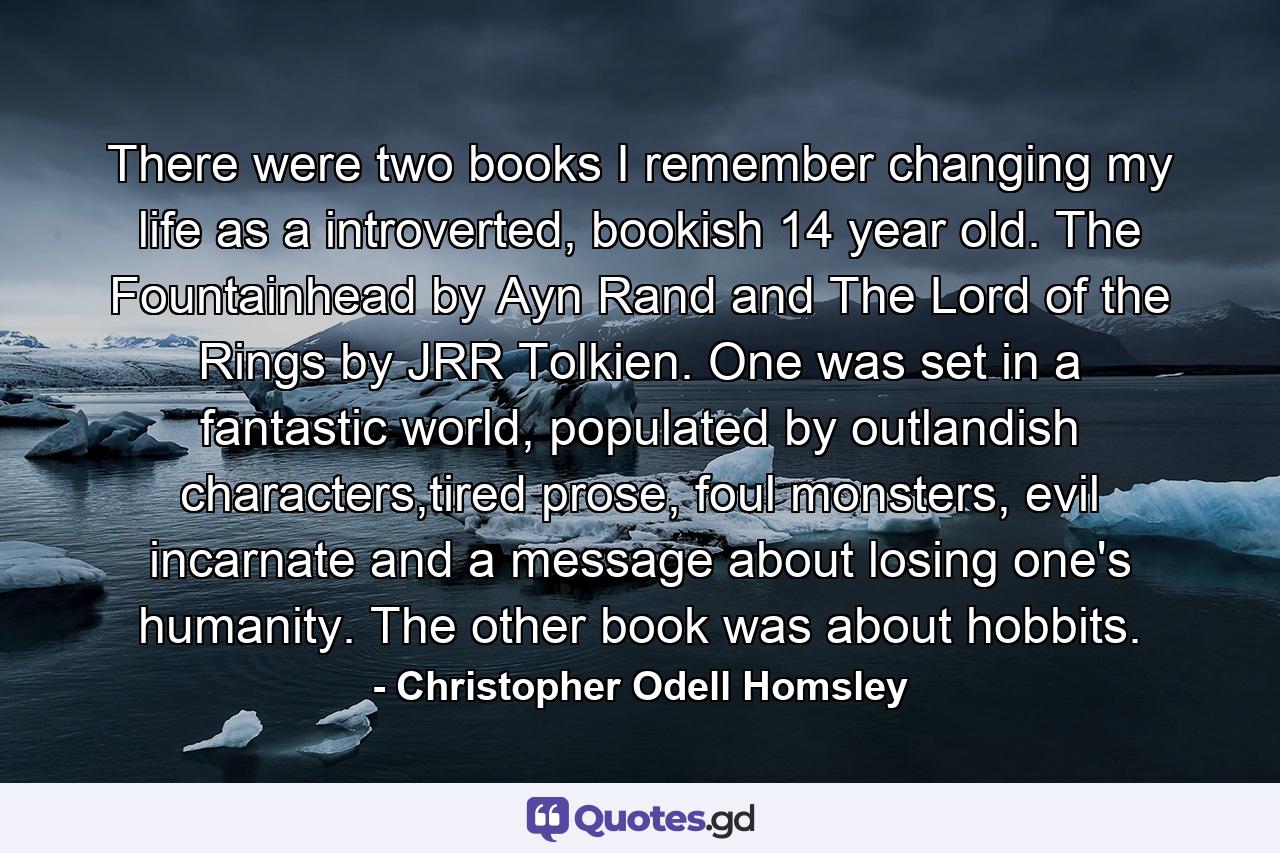 There were two books I remember changing my life as a introverted, bookish 14 year old. The Fountainhead by Ayn Rand and The Lord of the Rings by JRR Tolkien. One was set in a fantastic world, populated by outlandish characters,tired prose, foul monsters, evil incarnate and a message about losing one's humanity. The other book was about hobbits. - Quote by Christopher Odell Homsley