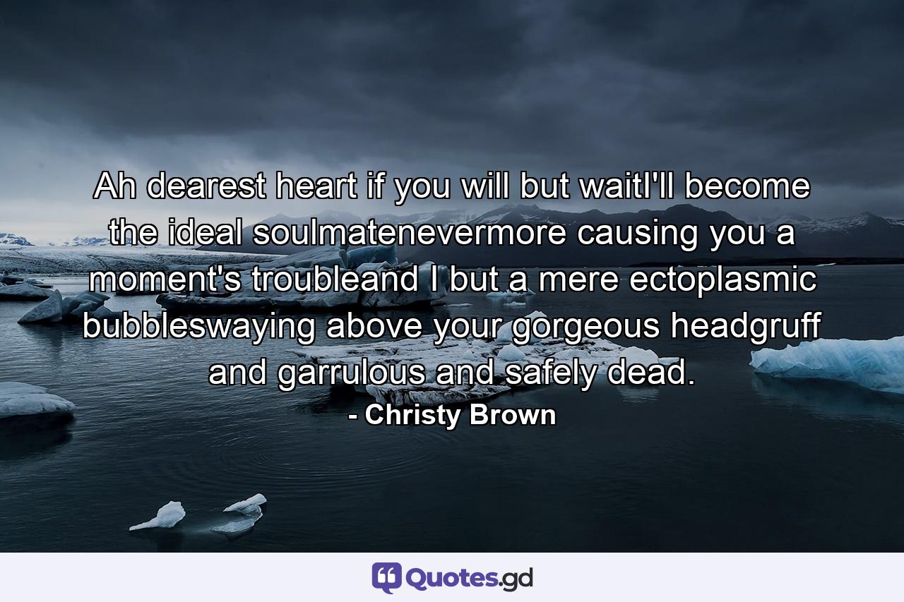 Ah dearest heart if you will but waitI'll become the ideal soulmatenevermore causing you a moment's troubleand I but a mere ectoplasmic bubbleswaying above your gorgeous headgruff and garrulous and safely dead. - Quote by Christy Brown