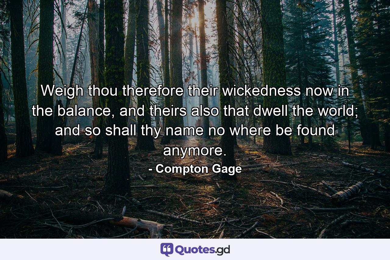 Weigh thou therefore their wickedness now in the balance, and theirs also that dwell the world; and so shall thy name no where be found anymore. - Quote by Compton Gage