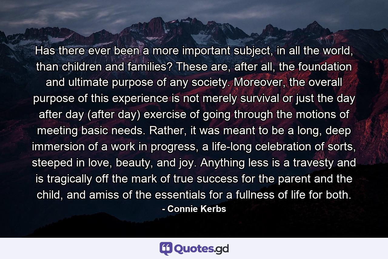 Has there ever been a more important subject, in all the world, than children and families? These are, after all, the foundation and ultimate purpose of any society. Moreover, the overall purpose of this experience is not merely survival or just the day after day (after day) exercise of going through the motions of meeting basic needs. Rather, it was meant to be a long, deep immersion of a work in progress, a life-long celebration of sorts, steeped in love, beauty, and joy. Anything less is a travesty and is tragically off the mark of true success for the parent and the child, and amiss of the essentials for a fullness of life for both. - Quote by Connie Kerbs