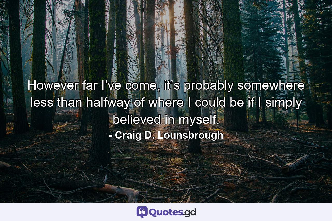 However far I’ve come, it’s probably somewhere less than halfway of where I could be if I simply believed in myself. - Quote by Craig D. Lounsbrough