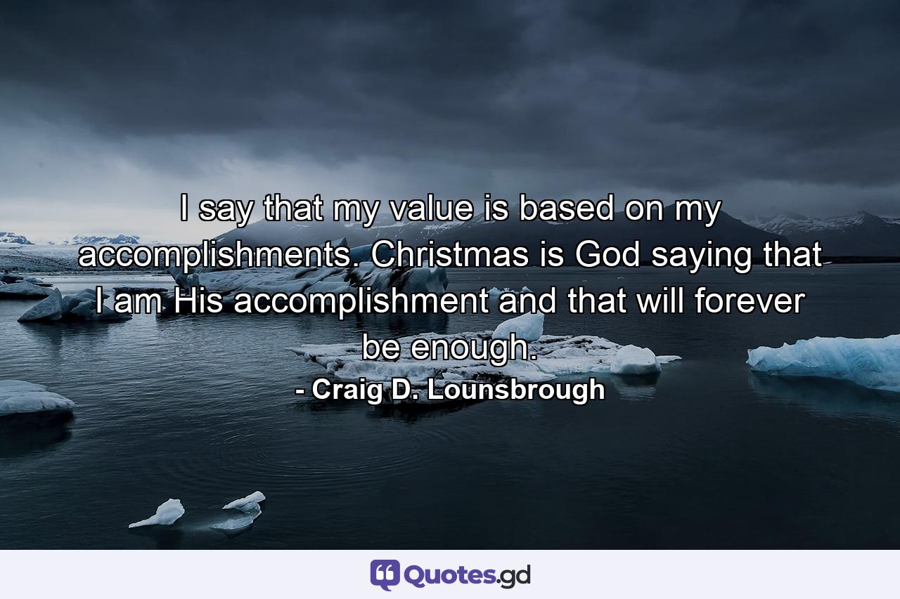 I say that my value is based on my accomplishments. Christmas is God saying that I am His accomplishment and that will forever be enough. - Quote by Craig D. Lounsbrough