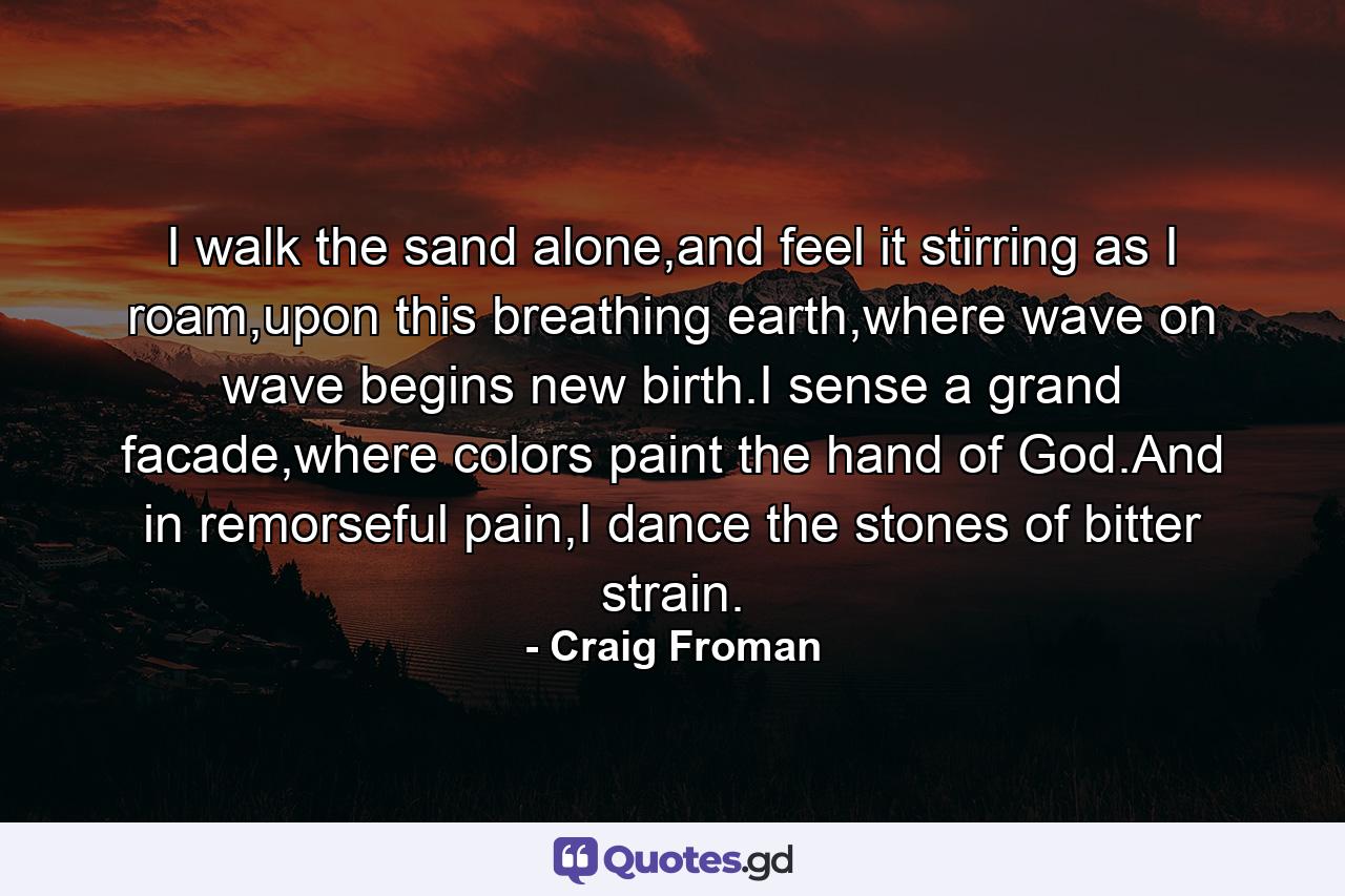 I walk the sand alone,and feel it stirring as I roam,upon this breathing earth,where wave on wave begins new birth.I sense a grand facade,where colors paint the hand of God.And in remorseful pain,I dance the stones of bitter strain. - Quote by Craig Froman