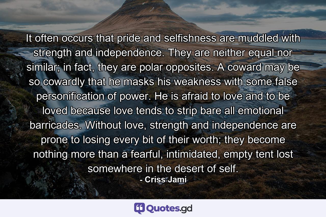 It often occurs that pride and selfishness are muddled with strength and independence. They are neither equal nor similar; in fact, they are polar opposites. A coward may be so cowardly that he masks his weakness with some false personification of power. He is afraid to love and to be loved because love tends to strip bare all emotional barricades. Without love, strength and independence are prone to losing every bit of their worth; they become nothing more than a fearful, intimidated, empty tent lost somewhere in the desert of self. - Quote by Criss Jami