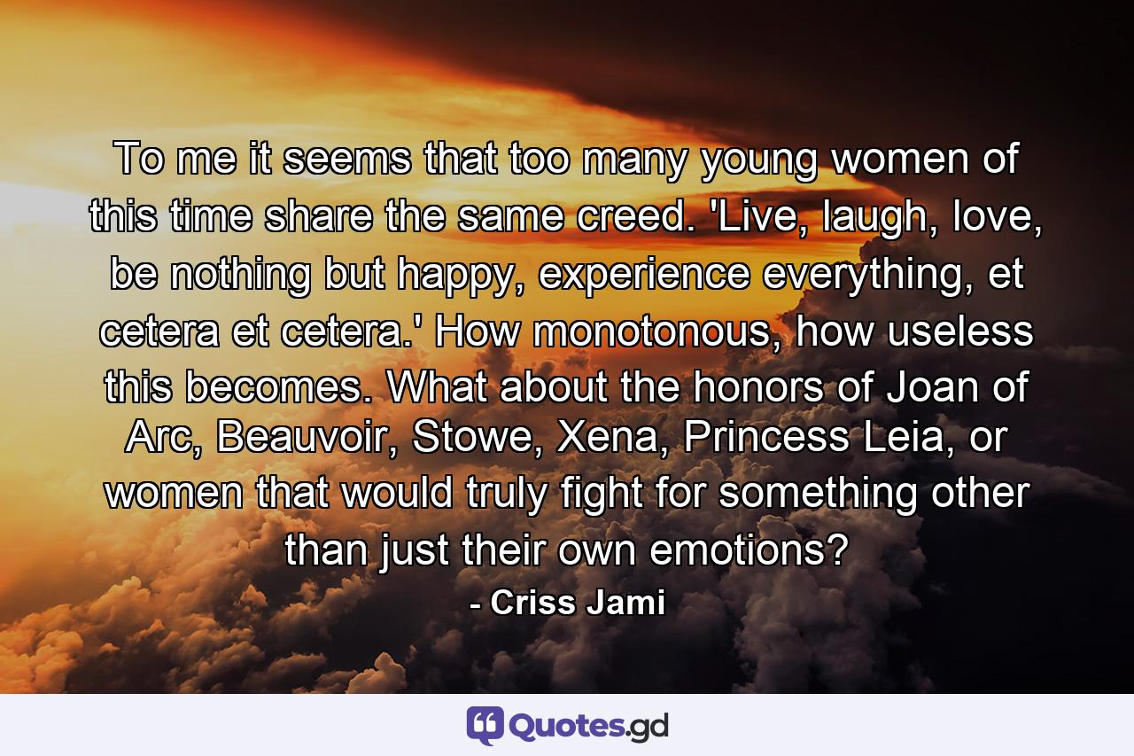 To me it seems that too many young women of this time share the same creed. 'Live, laugh, love, be nothing but happy, experience everything, et cetera et cetera.' How monotonous, how useless this becomes. What about the honors of Joan of Arc, Beauvoir, Stowe, Xena, Princess Leia, or women that would truly fight for something other than just their own emotions? - Quote by Criss Jami