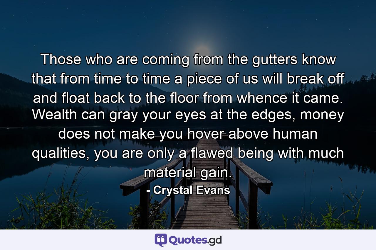 Those who are coming from the gutters know that from time to time a piece of us will break off and float back to the floor from whence it came. Wealth can gray your eyes at the edges, money does not make you hover above human qualities, you are only a flawed being with much material gain. - Quote by Crystal Evans