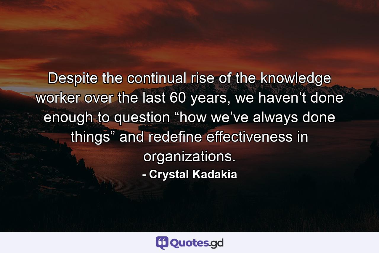 Despite the continual rise of the knowledge worker over the last 60 years, we haven’t done enough to question “how we’ve always done things” and redefine effectiveness in organizations. - Quote by Crystal Kadakia