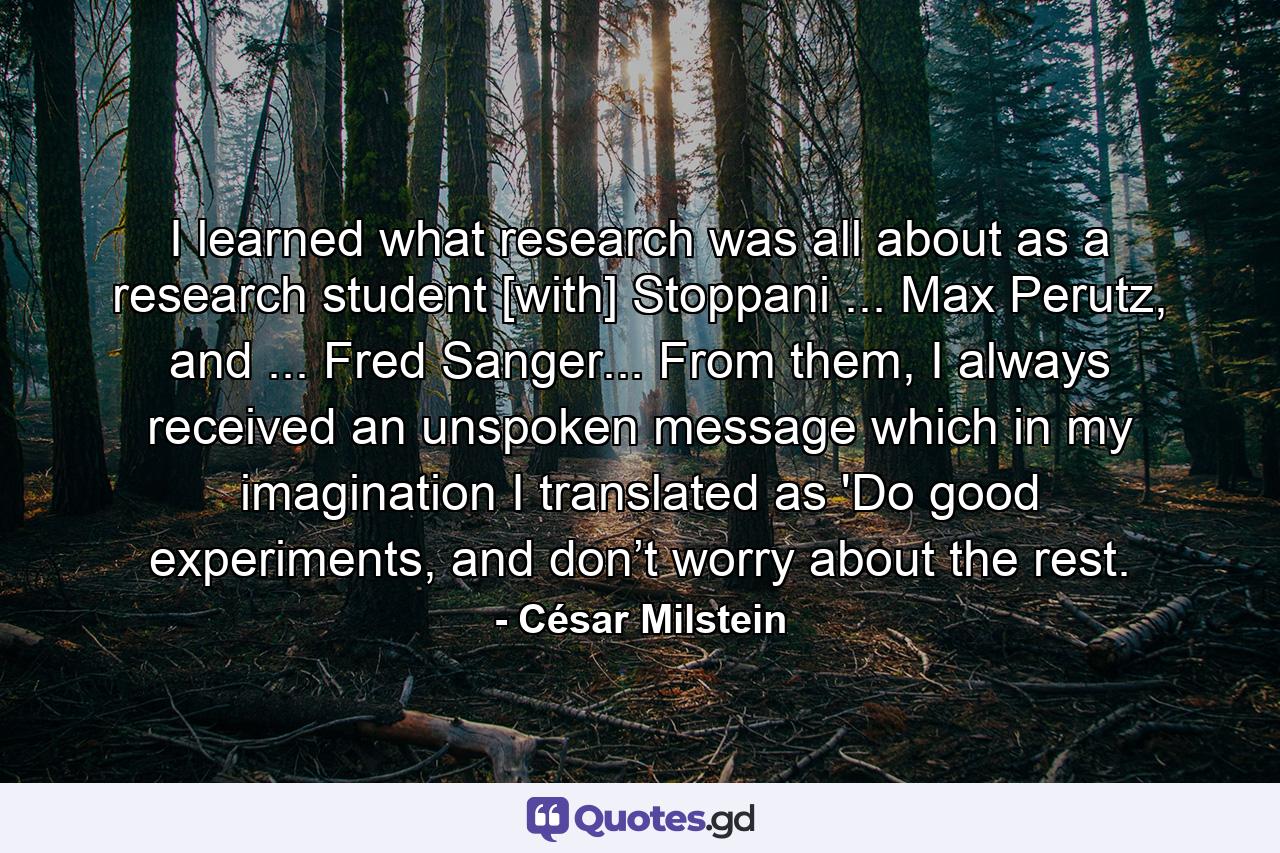 I learned what research was all about as a research student [with] Stoppani ... Max Perutz, and ... Fred Sanger... From them, I always received an unspoken message which in my imagination I translated as 'Do good experiments, and don’t worry about the rest. - Quote by César Milstein