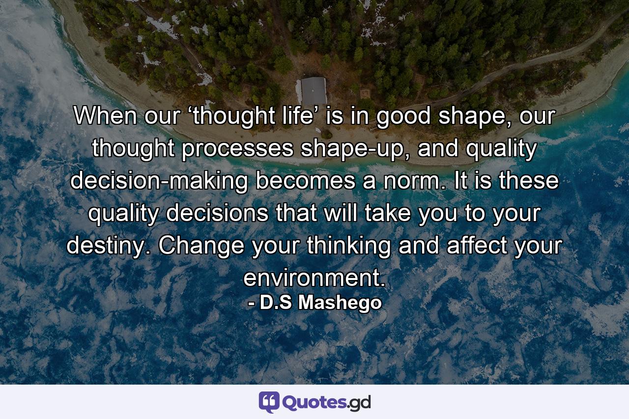 When our ‘thought life’ is in good shape, our thought processes shape-up, and quality decision-making becomes a norm. It is these quality decisions that will take you to your destiny. Change your thinking and affect your environment. - Quote by D.S Mashego