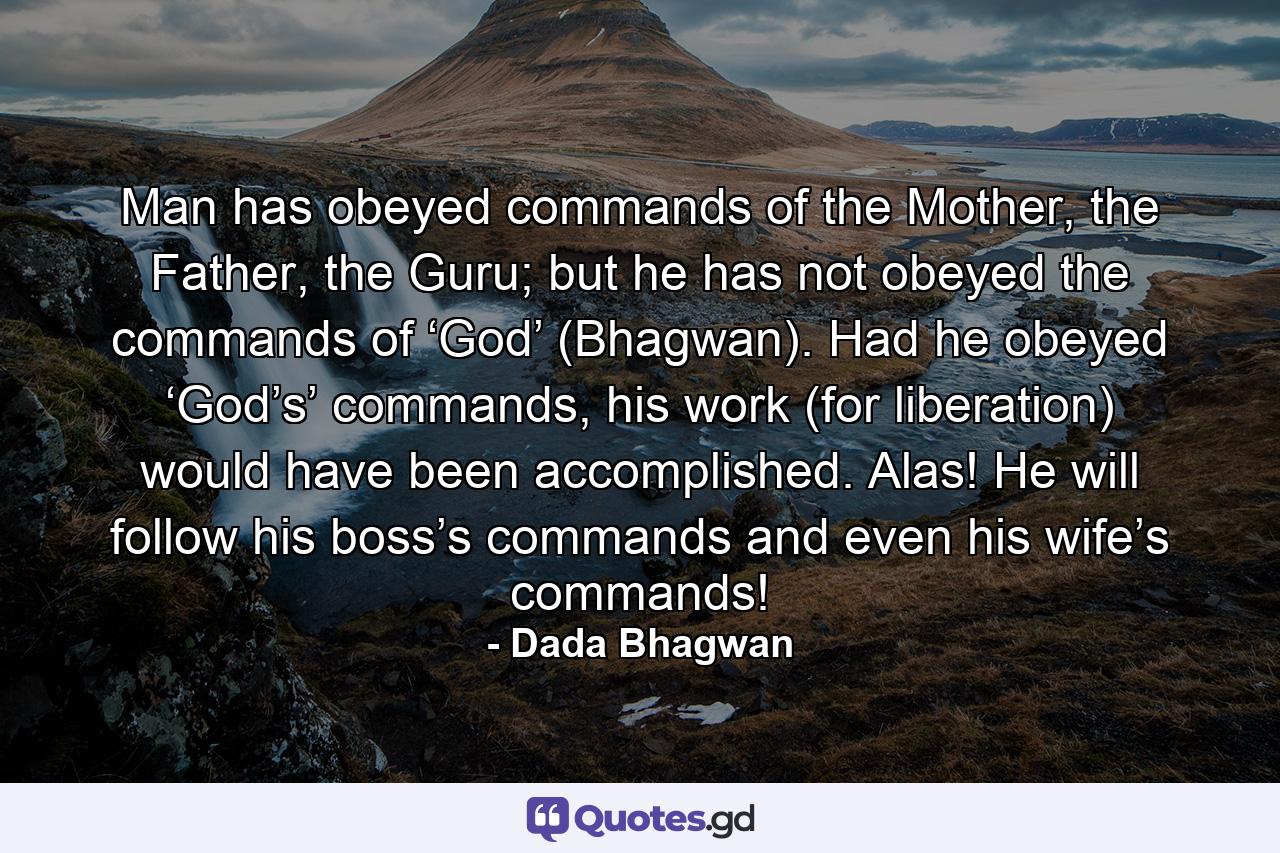 Man has obeyed commands of the Mother, the Father, the Guru; but he has not obeyed the commands of ‘God’ (Bhagwan). Had he obeyed ‘God’s’ commands, his work (for liberation) would have been accomplished. Alas! He will follow his boss’s commands and even his wife’s commands! - Quote by Dada Bhagwan