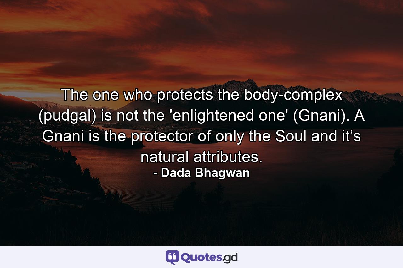 The one who protects the body-complex (pudgal) is not the 'enlightened one' (Gnani). A Gnani is the protector of only the Soul and it’s natural attributes. - Quote by Dada Bhagwan