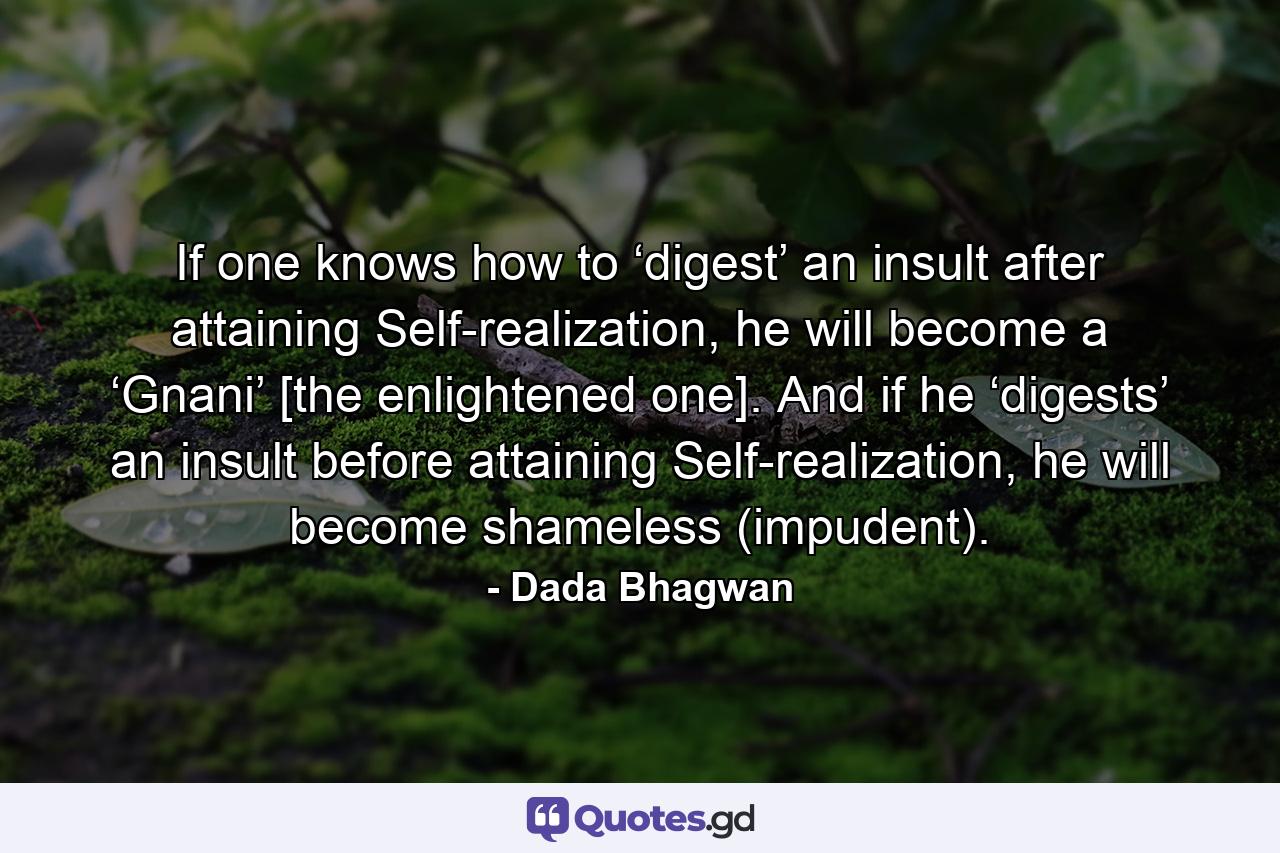 If one knows how to ‘digest’ an insult after attaining Self-realization, he will become a ‘Gnani’ [the enlightened one]. And if he ‘digests’ an insult before attaining Self-realization, he will become shameless (impudent). - Quote by Dada Bhagwan