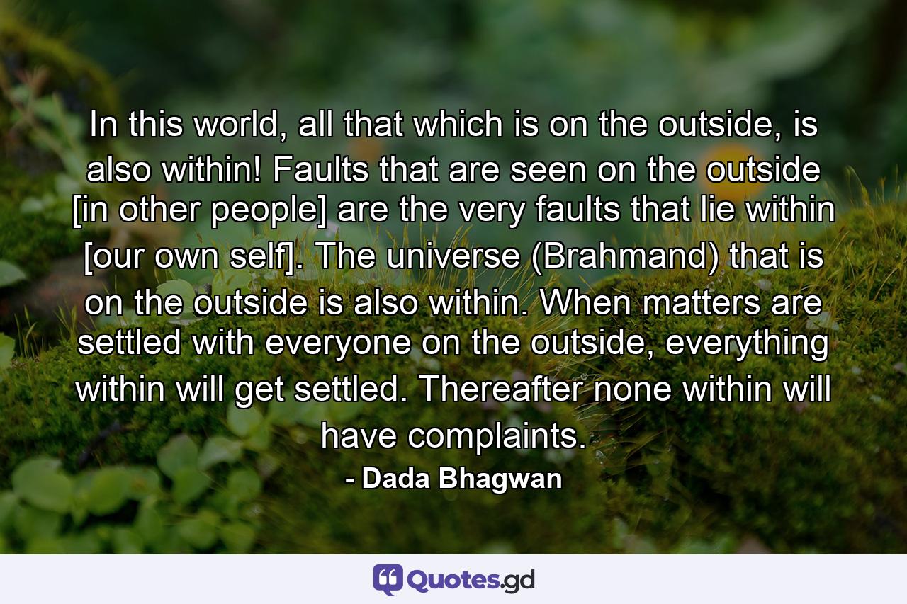 In this world, all that which is on the outside, is also within! Faults that are seen on the outside [in other people] are the very faults that lie within [our own self]. The universe (Brahmand) that is on the outside is also within. When matters are settled with everyone on the outside, everything within will get settled. Thereafter none within will have complaints. - Quote by Dada Bhagwan